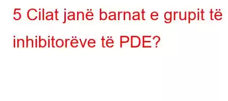 5 Cilat janë barnat e grupit të inhibitorëve të PDE?