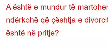 A është e mundur të martoheni ndërkohë që çështja e divorcit është në pritje?