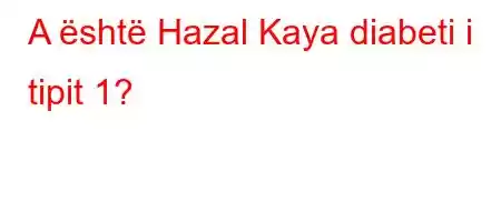 A është Hazal Kaya diabeti i tipit 1