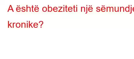 A është obeziteti një sëmundje kronike?