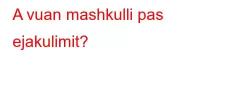 A vuan mashkulli pas ejakulimit?