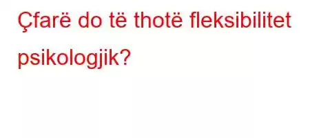 Çfarë do të thotë fleksibilitet psikologjik