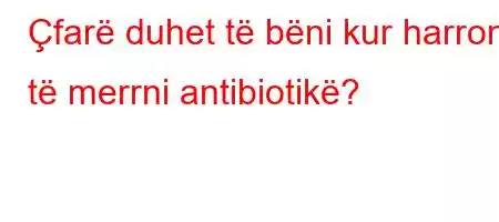 Çfarë duhet të bëni kur harroni të merrni antibiotikë