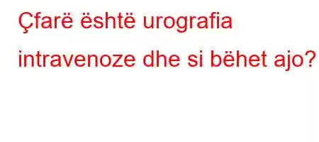 Çfarë është urografia intravenoze dhe si bëhet ajo?