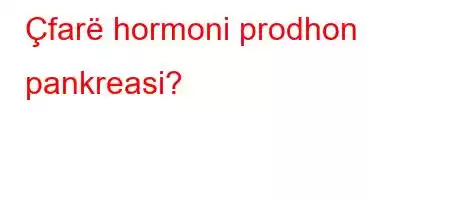 Çfarë hormoni prodhon pankreasi?