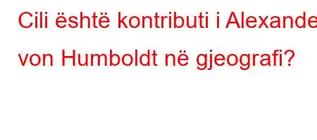 Cili është kontributi i Alexander von Humboldt në gjeografi