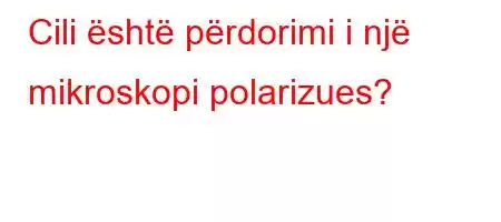 Cili është përdorimi i një mikroskopi polarizues?