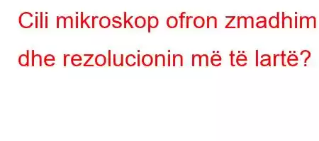 Cili mikroskop ofron zmadhimin dhe rezolucionin më të lartë