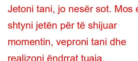 Jetoni tani, jo nesër sot. Mos e shtyni jetën për të shijuar momentin, veproni tani dhe realizoni ëndrrat tuaja.