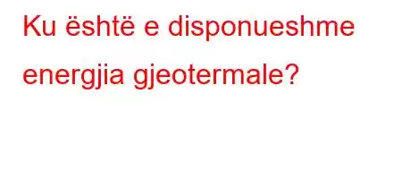 Ku është e disponueshme energjia gjeotermale?