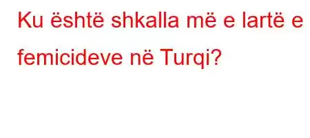 Ku është shkalla më e lartë e femicideve në Turqi?