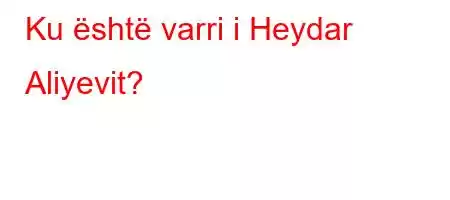 Ku është varri i Heydar Aliyevit?