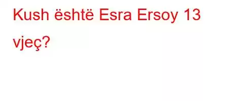 Kush është Esra Ersoy 13 vjeç