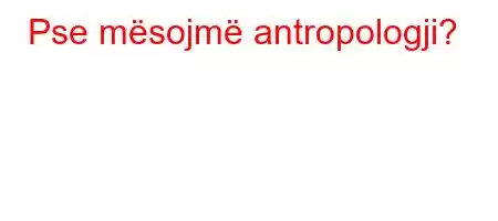 Pse mësojmë antropologji