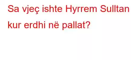 Sa vjeç ishte Hyrrem Sulltan kur erdhi në pallat