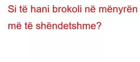 Si të hani brokoli në mënyrën më të shëndetshme?