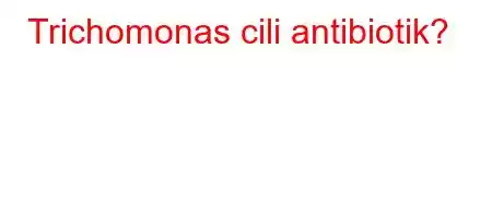 Trichomonas cili antibiotik?